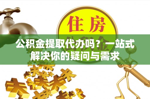 达孜公积金提取代办吗？一站式解决你的疑问与需求