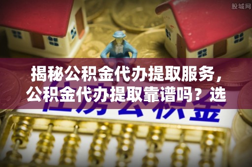 达孜揭秘公积金代办提取服务，公积金代办提取靠谱吗？选择前你需要知道这些！