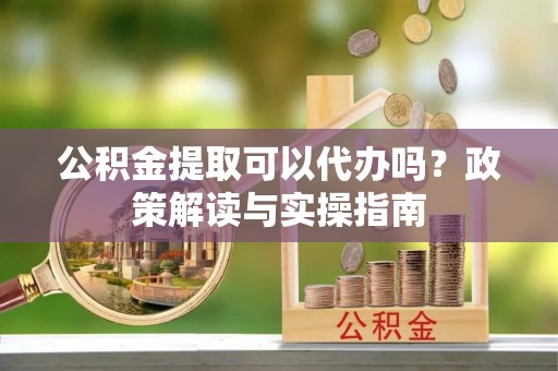达孜公积金提取可以代办吗？政策解读与实操指南