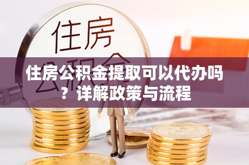 达孜住房公积金提取可以代办吗？详解政策与流程