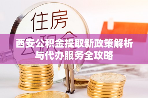 达孜西安公积金提取新政策解析与代办服务全攻略