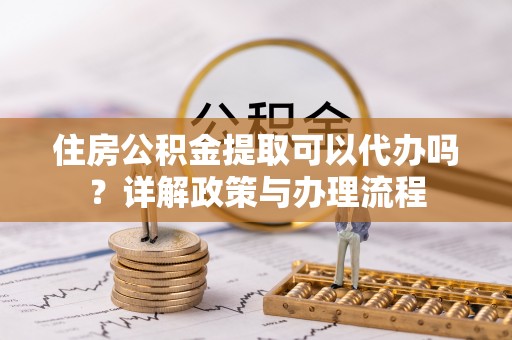 达孜住房公积金提取可以代办吗？详解政策与办理流程