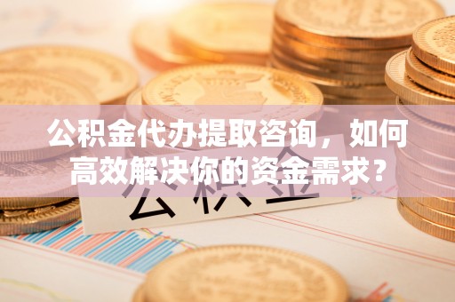 达孜公积金代办提取咨询，如何高效解决你的资金需求？