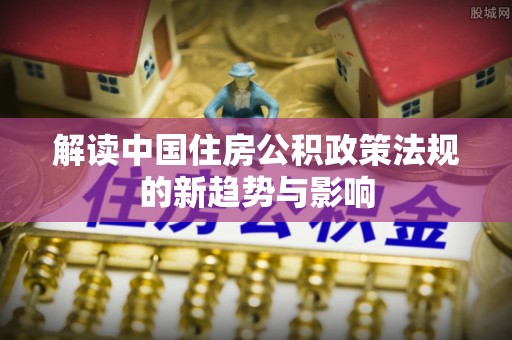 达孜解读中国住房公积政策法规的新趋势与影响