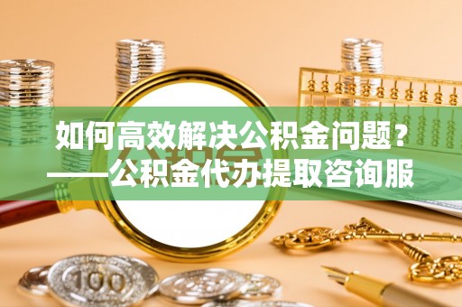 达孜如何高效解决公积金问题？——公积金代办提取咨询服务指南