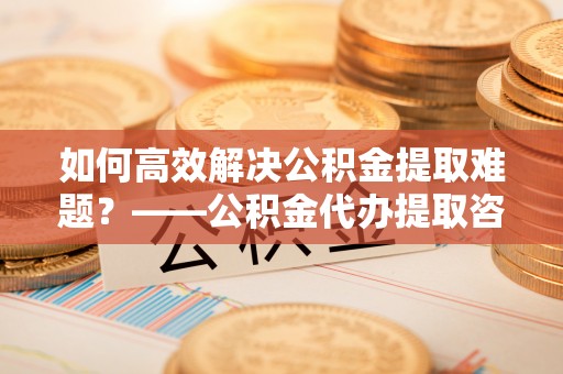达孜如何高效解决公积金提取难题？——公积金代办提取咨询服务全解析
