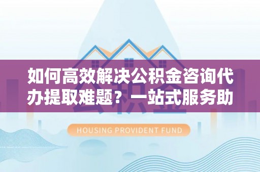 达孜如何高效解决公积金咨询代办提取难题？一站式服务助您轻松搞定