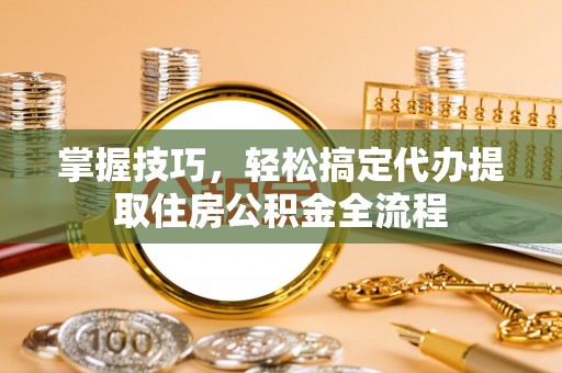 达孜掌握技巧，轻松搞定代办提取住房公积金全流程