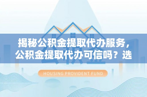 达孜揭秘公积金提取代办服务，公积金提取代办可信吗？选择前你需要知道的真相