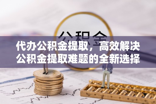 达孜代办公积金提取，高效解决公积金提取难题的全新选择