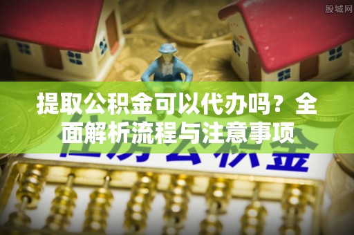 达孜提取公积金可以代办吗？全面解析流程与注意事项