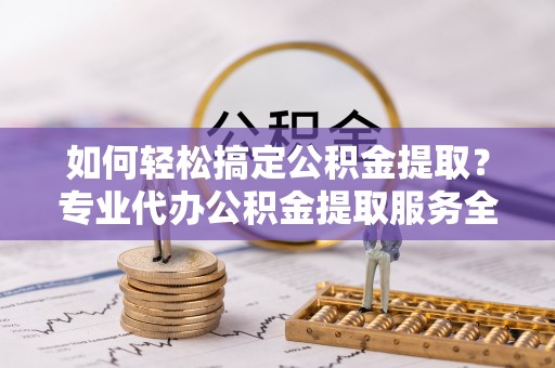 达孜如何轻松搞定公积金提取？专业代办公积金提取服务全解析