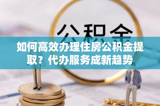 达孜如何高效办理住房公积金提取？代办服务成新趋势