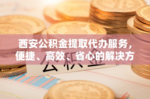 达孜西安公积金提取代办服务，便捷、高效、省心的解决方案