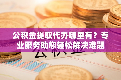 达孜公积金提取代办哪里有？专业服务助您轻松解决难题