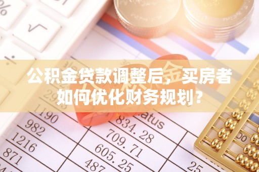 达孜公积金贷款调整后，买房者如何优化财务规划？