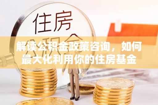 达孜解读公积金政策咨询，如何最大化利用你的住房基金
