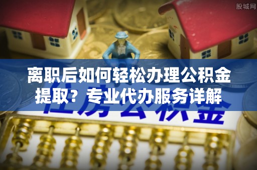 达孜离职后如何轻松办理公积金提取？专业代办服务详解