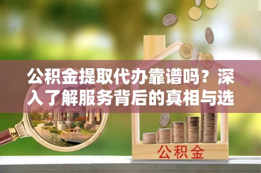 达孜公积金提取代办靠谱吗？深入了解服务背后的真相与选择指南