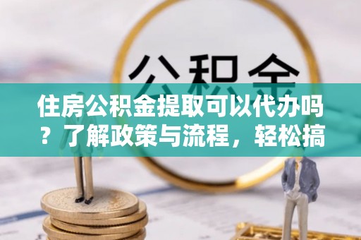 达孜住房公积金提取可以代办吗？了解政策与流程，轻松搞定公积金提取