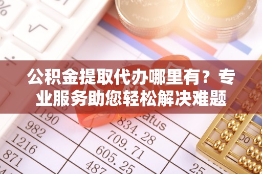 达孜公积金提取代办哪里有？专业服务助您轻松解决难题
