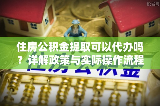 达孜住房公积金提取可以代办吗？详解政策与实际操作流程