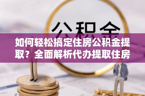 达孜如何轻松搞定住房公积金提取？全面解析代办提取住房公积金流程