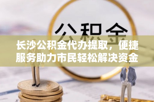 达孜长沙公积金代办提取，便捷服务助力市民轻松解决资金需求