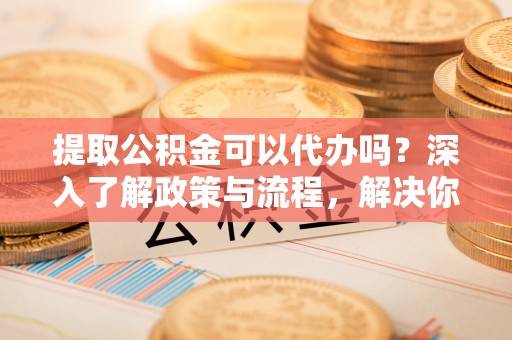 达孜提取公积金可以代办吗？深入了解政策与流程，解决你的疑问