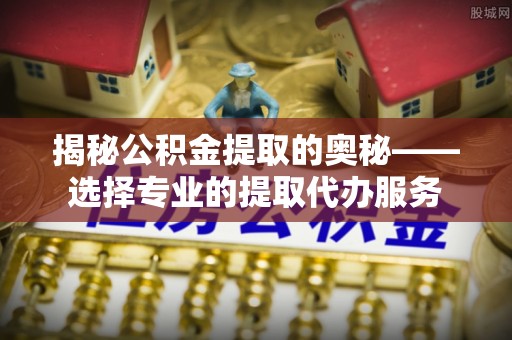 达孜揭秘公积金提取的奥秘——选择专业的提取代办服务