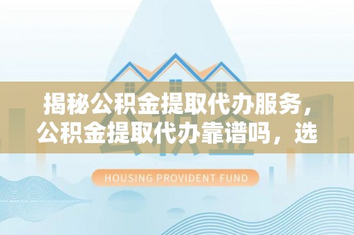 达孜揭秘公积金提取代办服务，公积金提取代办靠谱吗，选择需谨慎