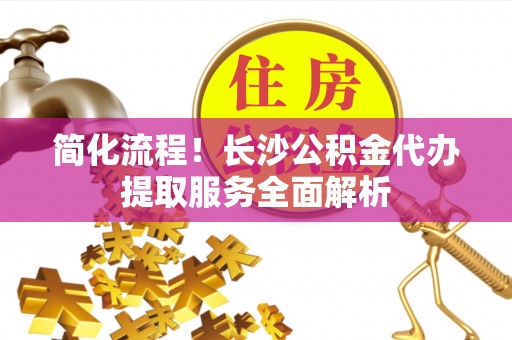 达孜简化流程！长沙公积金代办提取服务全面解析