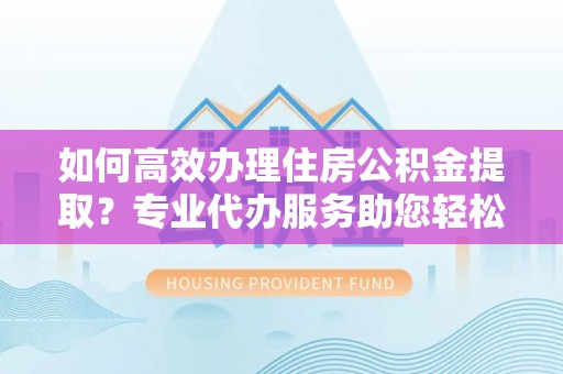 达孜如何高效办理住房公积金提取？专业代办服务助您轻松解决难题