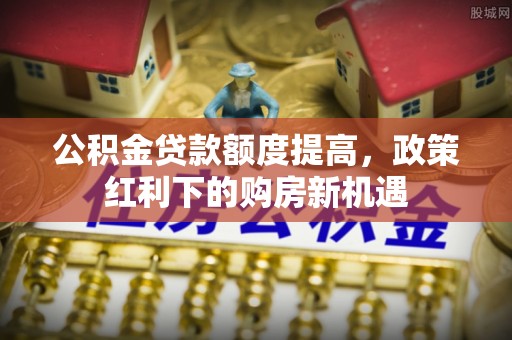达孜公积金贷款额度提高，政策红利下的购房新机遇