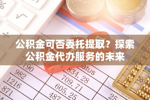达孜公积金可否委托提取？探索公积金代办服务的未来